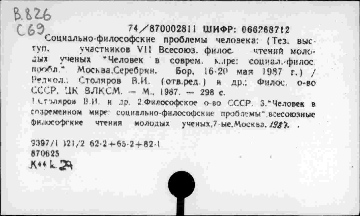 ﻿С 69,	74/870002811 ШИФР: 066268712
Социально-философские проблемы человека: (Тез. выс туп. участников VII Всесоюз. филос. чтений молодых ученых “Человек в соврем, ь.лре: социал.-филос П1Юбл .* Москва,Серебрин. Бор, 16-20 мая 1987 г.) / Редкол.; Столяров В.И. (отв.ред.) и др.; Филос. о-во СССР. ПК ВЛКСМ. — М., 1987. — 298 с.
1 столяров В.И. и др. 2 Философское о во СССР. 3.“Человек в слзремеином мире: социально-философские проблемы “всесоюзные философские чтения молодых ученых,7-ые.Москвз. /Л#>. .
9397/1 121/2
870625
62-2 + 65-2-K82-I
К4«к